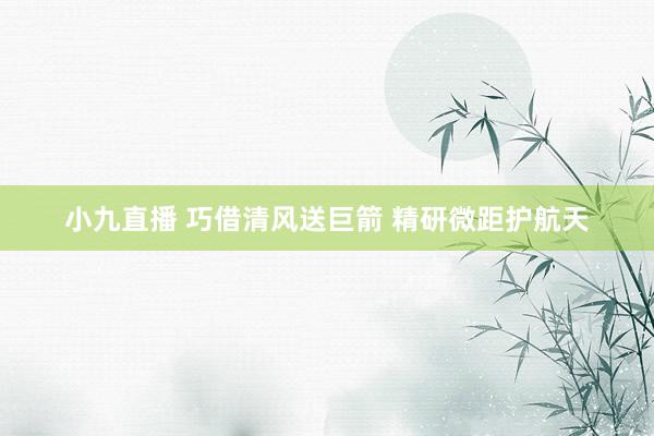 小九直播 巧借清风送巨箭 精研微距护航天