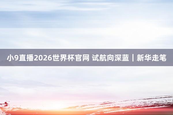 小9直播2026世界杯官网 试航向深蓝｜新华走笔