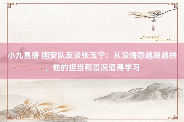 小九直播 国安队友谈张玉宁：从没悔怨越踢越拼，他的担当和景况值得学习