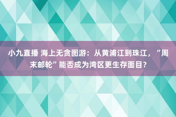 小九直播 海上无贪图游：从黄浦江到珠江，“周末邮轮”能否成为湾区更生存面目？