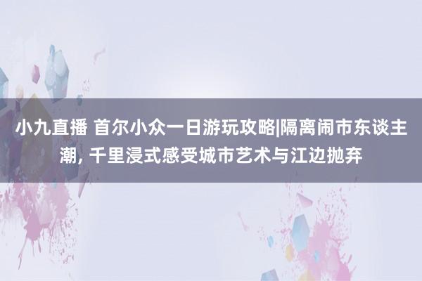 小九直播 首尔小众一日游玩攻略|隔离闹市东谈主潮， 千里浸式感受城市艺术与江边抛弃