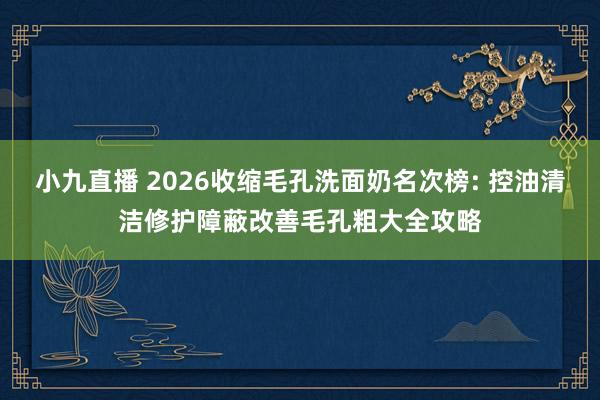小九直播 2026收缩毛孔洗面奶名次榜: 控油清洁修护障蔽改善毛孔粗大全攻略