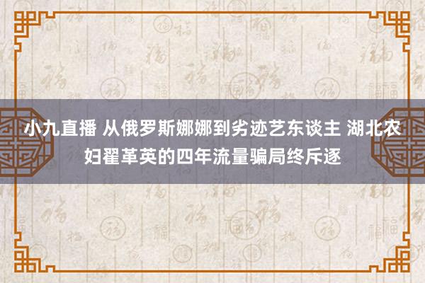 小九直播 从俄罗斯娜娜到劣迹艺东谈主 湖北农妇翟革英的四年流量骗局终斥逐