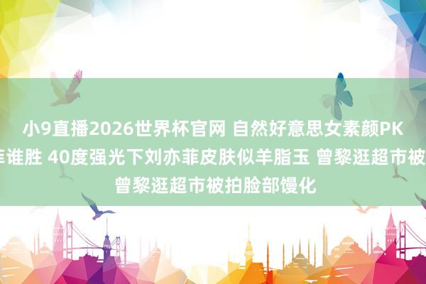 小9直播2026世界杯官网 自然好意思女素颜PK 曾黎刘亦菲谁胜 40度强光下刘亦菲皮肤似羊脂玉 曾黎逛超市被拍脸部馒化