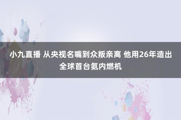 小九直播 从央视名嘴到众叛亲离 他用26年造出全球首台氨内燃机