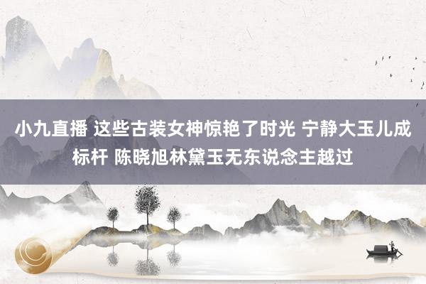 小九直播 这些古装女神惊艳了时光 宁静大玉儿成标杆 陈晓旭林黛玉无东说念主越过