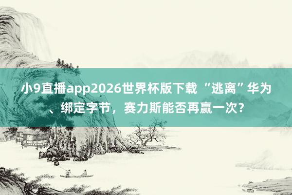 小9直播app2026世界杯版下载 “逃离”华为、绑定字节，赛力斯能否再赢一次？