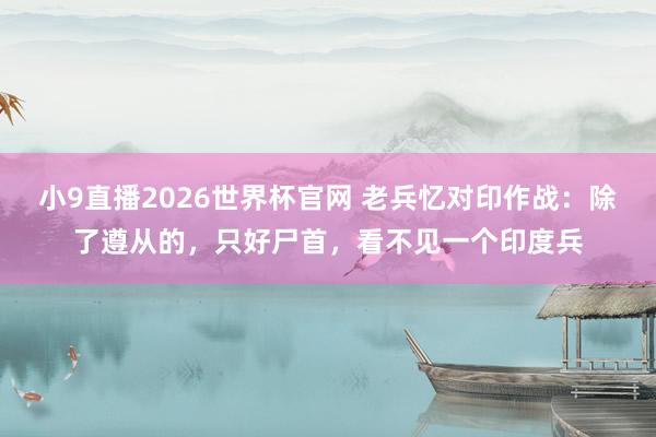小9直播2026世界杯官网 老兵忆对印作战:除了遵从的,只好尸首,看不见一个印度兵