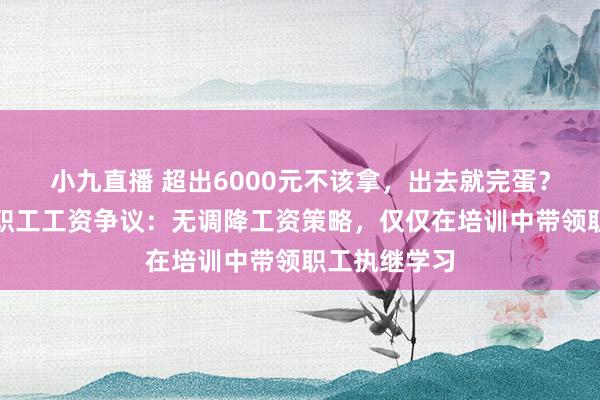 小九直播 超出6000元不该拿，出去就完蛋？于东往复答职工工资争议：无调降工资策略，仅仅在培训中带领职工执继学习