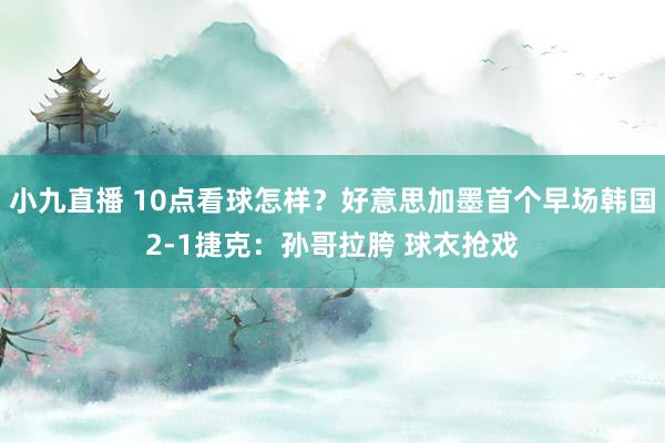 小九直播 10点看球怎样？好意思加墨首个早场韩国2-1捷克：孙哥拉胯 球衣抢戏