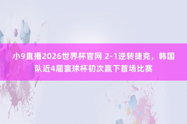 小9直播2026世界杯官网 2-1逆转捷克，韩国队近4届寰球杯初次赢下首场比赛