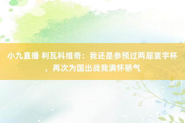 小九直播 利瓦科维奇:我还是参预过两届寰宇杯,再次为国出战我满怀骄气