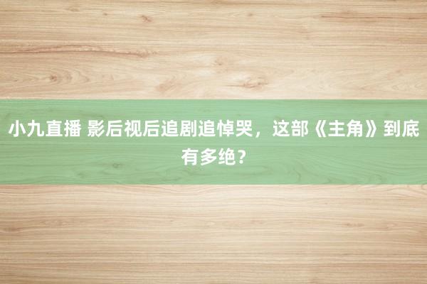 小九直播 影后视后追剧追悼哭，这部《主角》到底有多绝？