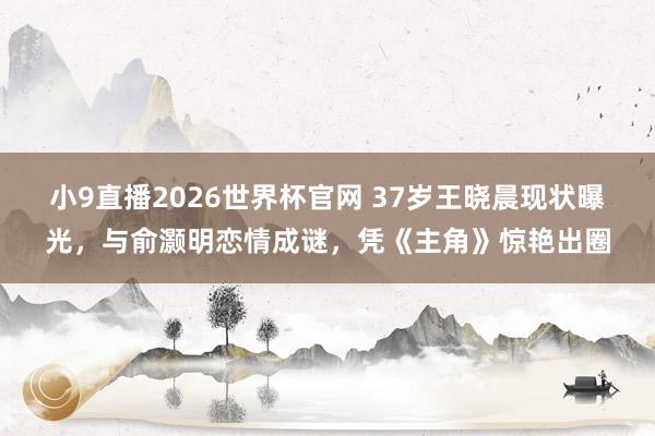 小9直播2026世界杯官网 37岁王晓晨现状曝光,与俞灏明恋情成谜,凭《主角》惊艳出圈