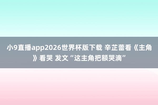 小9直播app2026世界杯版下载 辛芷蕾看《主角》看哭 发文“这主角把额哭滴”