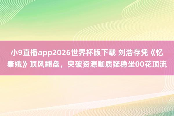小9直播app2026世界杯版下载 刘浩存凭《忆秦娥》顶风翻盘，突破资源咖质疑稳坐00花顶流