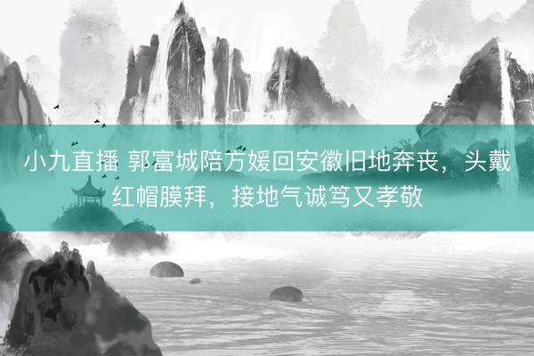 小九直播 郭富城陪方媛回安徽旧地奔丧，头戴红帽膜拜，接地气诚笃又孝敬