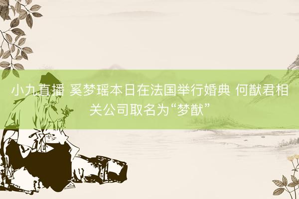 小九直播 奚梦瑶本日在法国举行婚典 何猷君相关公司取名为“梦猷”