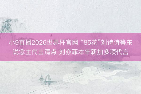 小9直播2026世界杯官网 “85花”刘诗诗等东说念主代言清点 刘亦菲本年新加多项代言
