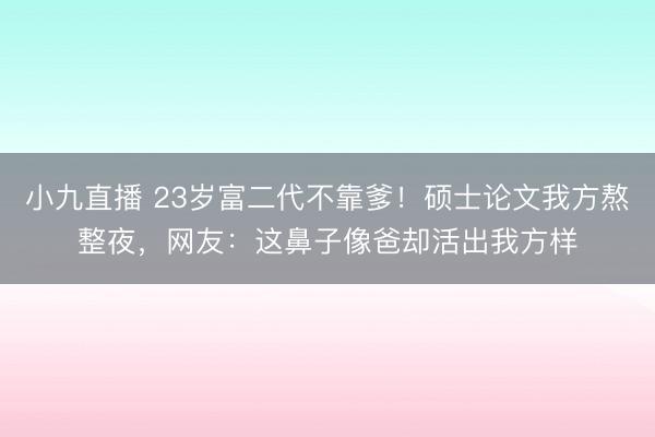 小九直播 23岁富二代不靠爹！硕士论文我方熬整夜，网友：这鼻子像爸却活出我方样
