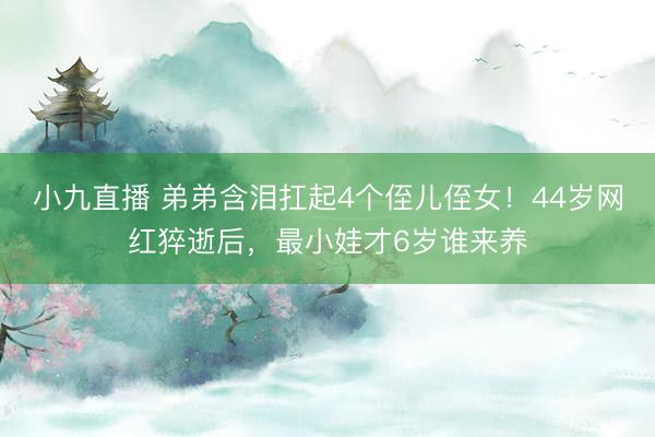 小九直播 弟弟含泪扛起4个侄儿侄女！44岁网红猝逝后，最小娃才6岁谁来养