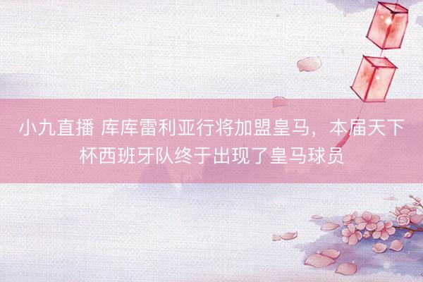 小九直播 库库雷利亚行将加盟皇马，本届天下杯西班牙队终于出现了皇马球员