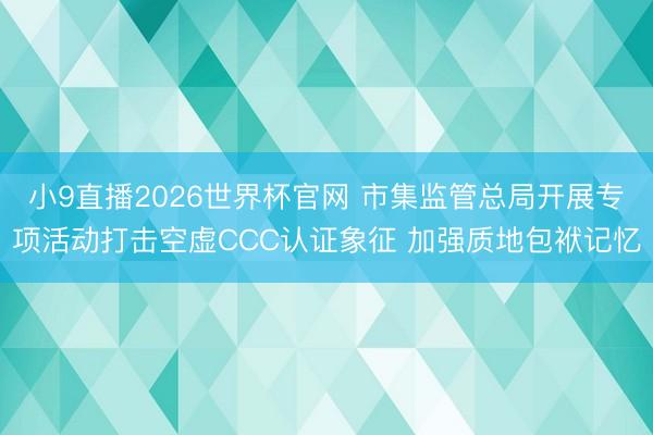小9直播2026世界杯官网 市集监管总局开展专项活动打击空虚CCC认证象征 加强质地包袱记忆