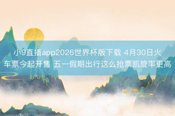 小9直播app2026世界杯版下载 4月30日火车票今起开售 五一假期出行这么抢票凯旋率更高