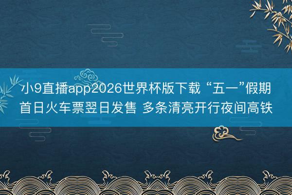 小9直播app2026世界杯版下载 “五一”假期首日火车票翌日发售 多条清亮开行夜间高铁