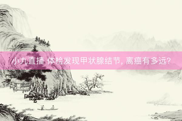 小九直播 体检发现甲状腺结节， 离癌有多远?