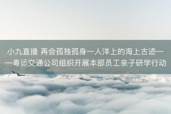 小九直播 再会孤独孤身一人洋上的海上古迹——粤运交通公司组织开展本部员工亲子研学行动