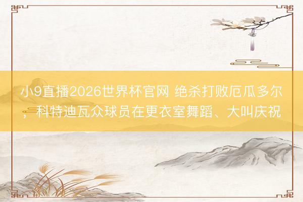 小9直播2026世界杯官网 绝杀打败厄瓜多尔,科特迪瓦众球员在更衣室舞蹈、大叫庆祝