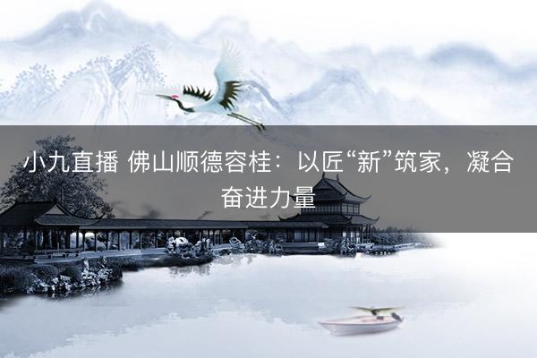 小九直播 佛山顺德容桂:以匠“新”筑家,凝合奋进力量