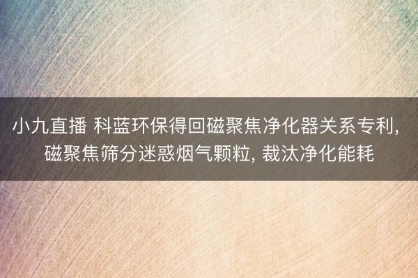 小九直播 科蓝环保得回磁聚焦净化器关系专利， 磁聚焦筛分迷惑烟气颗粒， 裁汰净化能耗