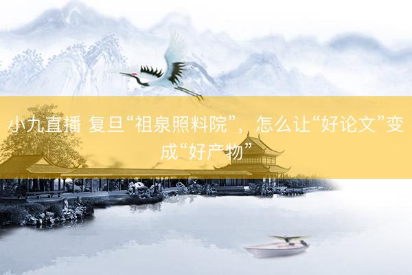 小九直播 复旦“祖泉照料院”,怎么让“好论文”变成“好产物”