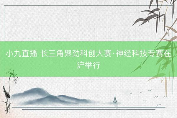 小九直播 长三角聚劲科创大赛·神经科技专赛在沪举行