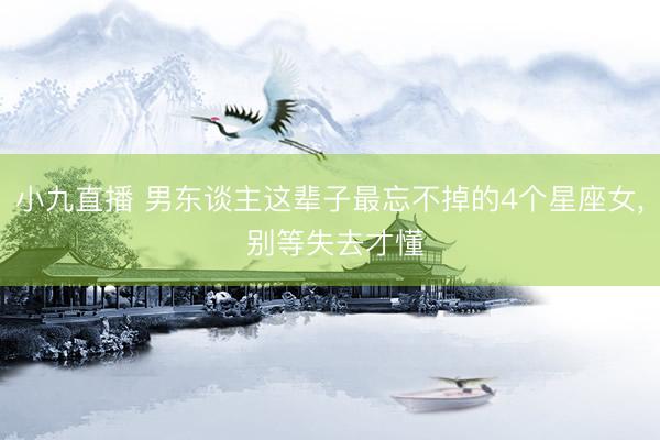 小九直播 男东谈主这辈子最忘不掉的4个星座女, 别等失去才懂